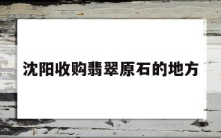 沈阳玉石翡翠交易市场在哪,沈阳收购翡翠原石的地方