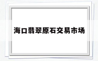 翡翠原石批发市场,海口翡翠原石交易市场