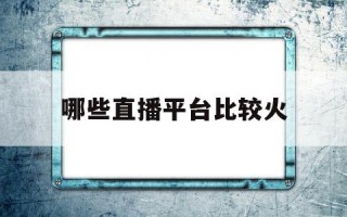 哪些直播平台比较火的,哪些直播平台比较火