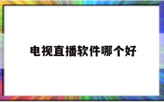 电视直播软件哪个好,安卓电视直播软件哪个好