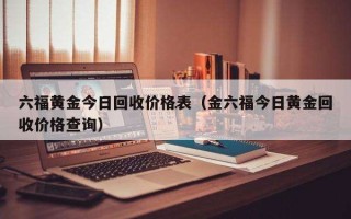 金六福黄金回收价格查询今日多少钱一克金六福黄金回收多少钱一克