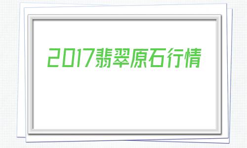 包含2017翡翠原石行情的词条-第1张图片-翡翠网