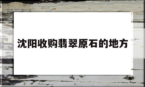 沈阳玉石翡翠交易市场在哪,沈阳收购翡翠原石的地方-第1张图片-翡翠网