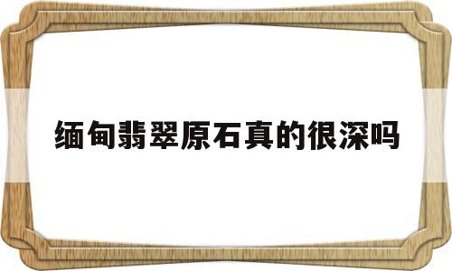 缅甸翡翠原石真的很深吗,缅甸翡翠原石真的很深吗值钱吗-第1张图片-翡翠网