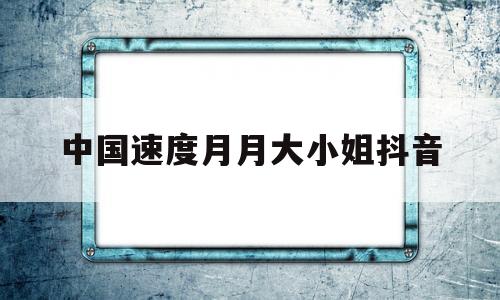 关于中国速度月月大小姐抖音的信息-第1张图片-翡翠网